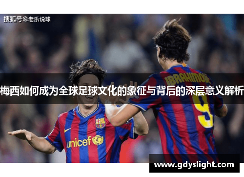 梅西如何成为全球足球文化的象征与背后的深层意义解析