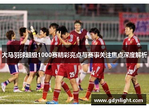 大马羽球超级1000赛精彩亮点与赛事关注焦点深度解析