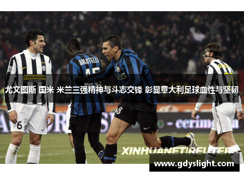 尤文图斯 国米 米兰三强精神与斗志交锋 彰显意大利足球血性与坚韧